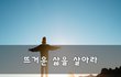 뜨거운 삶을 살아라~